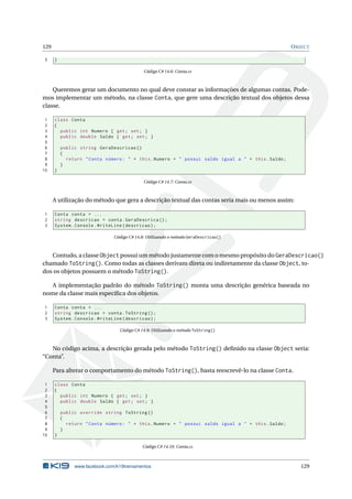 129 OBJECT
5 }
Código C# 14.6: Conta.cs
Queremos gerar um documento no qual deve constar as informações de algumas contas. Pode-
mos implementar um método, na classe Conta, que gere uma descrição textual dos objetos dessa
classe.
1 class Conta
2 {
3 public int Numero { get; set; }
4 public double Saldo { get; set; }
5
6 public string GeraDescricao ()
7 {
8 return "Conta número: " + this.Numero + " possui saldo igual a " + this.Saldo;
9 }
10 }
Código C# 14.7: Conta.cs
A utilização do método que gera a descrição textual das contas seria mais ou menos assim:
1 Conta conta = ...
2 string descricao = conta.GeraDescrica ();
3 System.Console.WriteLine(descricao);
Código C# 14.8: Utilizando o método GeraDescricao()
Contudo, a classe Object possui um método justamente com o mesmo propósito do GeraDescricao()
chamado ToString(). Como todas as classes derivam direta ou indiretamente da classe Object, to-
dos os objetos possuem o método ToString().
A implementação padrão do método ToString() monta uma descrição genérica baseada no
nome da classe mais especíﬁca dos objetos.
1 Conta conta = ...
2 string descricao = conta.ToString ();
3 System.Console.WriteLine(descricao);
Código C# 14.9: Utilizando o método ToString()
No código acima, a descrição gerada pelo método ToString() deﬁnido na classe Object seria:
“Conta”.
Para alterar o comportamento do método ToString(), basta reescrevê-lo na classe Conta.
1 class Conta
2 {
3 public int Numero { get; set; }
4 public double Saldo { get; set; }
5
6 public override string ToString ()
7 {
8 return "Conta número: " + this.Numero + " possui saldo igual a " + this.Saldo;
9 }
10 }
Código C# 14.10: Conta.cs
www.facebook.com/k19treinamentos 129
 