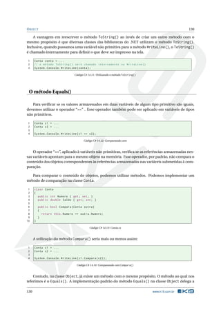 OBJECT 130
A vantagem em reescrever o método ToString() ao invés de criar um outro método com o
mesmo propósito é que diversas classes das bibliotecas do .NET utilizam o método ToString().
Inclusive, quando passamos uma variável não primitiva para o método WriteLine(), o ToString()
é chamado internamente para deﬁnir o que deve ser impresso na tela.
1 Conta conta = ...
2 // o método ToString () será chamado internamente no WriteLine ()
3 System.Console.WriteLine(conta);
Código C# 14.11: Utilizando o método ToString()
O método Equals()
Para veriﬁcar se os valores armazenados em duas variáveis de algum tipo primitivo são iguais,
devemos utilizar o operador “==” . Esse operador também pode ser aplicado em variáveis de tipos
não primitivos.
1 Conta c1 = ...
2 Conta c2 = ...
3
4 System.Console.WriteLine(c1 == c2);
Código C# 14.12: Comparando com
O operador “==”, aplicado à variáveis não primitivas, veriﬁca se as referências armazenadas nes-
sas variáveis apontam para o mesmo objeto na memória. Esse operador, por padrão, não compara o
conteúdo dos objetos correspondentes às referências armazenadas nas variáveis submetidas à com-
paração.
Para comparar o conteúdo de objetos, podemos utilizar métodos. Podemos implementar um
método de comparação na classe Conta.
1 class Conta
2 {
3 public int Numero { get; set; }
4 public double Saldo { get; set; }
5
6 public bool Compara(Conta outra)
7 {
8 return this.Numero == outra.Numero;
9 }
10 }
Código C# 14.13: Conta.cs
A utilização do método Compara() seria mais ou menos assim:
1 Conta c1 = ...
2 Conta c2 = ...
3
4 System.Console.WriteLine(c1.Compara(c2));
Código C# 14.14: Comparando com Compara()
Contudo, na classe Object, já existe um método com o mesmo propósito. O método ao qual nos
referimos é o Equals(). A implementação padrão do método Equals() na classe Object delega a
130 www.k19.com.br
 