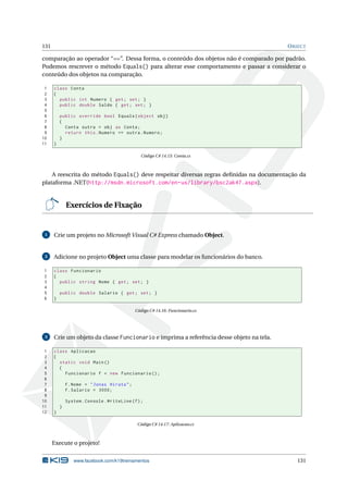 131 OBJECT
comparação ao operador “==”. Dessa forma, o conteúdo dos objetos não é comparado por padrão.
Podemos rescrever o método Equals() para alterar esse comportamento e passar a considerar o
conteúdo dos objetos na comparação.
1 class Conta
2 {
3 public int Numero { get; set; }
4 public double Saldo { get; set; }
5
6 public override bool Equals(object obj)
7 {
8 Conta outra = obj as Conta;
9 return this.Numero == outra.Numero;
10 }
11 }
Código C# 14.15: Conta.cs
A reescrita do método Equals() deve respeitar diversas regras deﬁnidas na documentação da
plataforma .NET(http://msdn.microsoft.com/en-us/library/bsc2ak47.aspx).
Exercícios de Fixação
1 Crie um projeto no Microsoft Visual C# Express chamado Object.
2 Adicione no projeto Object uma classe para modelar os funcionários do banco.
1 class Funcionario
2 {
3 public string Nome { get; set; }
4
5 public double Salario { get; set; }
6 }
Código C# 14.16: Funcionario.cs
3 Crie um objeto da classe Funcionario e imprima a referência desse objeto na tela.
1 class Aplicacao
2 {
3 static void Main()
4 {
5 Funcionario f = new Funcionario ();
6
7 f.Nome = "Jonas Hirata";
8 f.Salario = 3000;
9
10 System.Console.WriteLine(f);
11 }
12 }
Código C# 14.17: Aplicacao.cs
Execute o projeto!
www.facebook.com/k19treinamentos 131
 