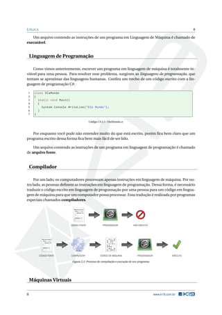 LÓGICA 8
Um arquivo contendo as instruções de um programa em Linguagem de Máquina é chamado de
executável.
Linguagem de Programação
Como vimos anteriormente, escrever um programa em linguagem de máquina é totalmente in-
viável para uma pessoa. Para resolver esse problema, surgiram as linguagens de programação, que
tentam se aproximar das linguagens humanas. Conﬁra um trecho de um código escrito com a lin-
guagem de programação C#:
1 class OlaMundo
2 {
3 static void Main()
4 {
5 System.Console.WriteLine("Olá Mundo");
6 }
7 }
Código C# 2.1: OlaMundo.cs
Por enquanto você pode não entender muito do que está escrito, porém ﬁca bem claro que um
programa escrito dessa forma ﬁca bem mais fácil de ser lido.
Um arquivo contendo as instruções de um programa em linguagem de programação é chamado
de arquivo fonte.
Compilador
Por um lado, os computadores processam apenas instruções em linguagem de máquina. Por ou-
tro lado, as pessoas deﬁnem as instruções em linguagem de programação. Dessa forma, é necessário
traduzir o código escrito em linguagem de programação por uma pessoa para um código em lingua-
gem de máquina para que um computador possa processar. Essa tradução é realizada por programas
especiais chamados compiladores.
while(true){
if(x < 1){
return 0;
}
return 1;
}
while(true){
if(x < 1){
return 0;
}
return 1;
}
PROCESSADORCÓDIGO FONTE NÃO EXECUTA
CÓDIGO FONTE COMPILADOR CÓDIGO DE MÁQUINA PROCESSADOR EXECUTA
Figura 2.2: Processo de compilação e execução de um programa.
Máquinas Virtuais
8 www.k19.com.br
 