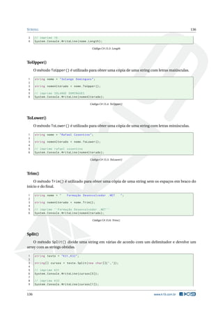 STRING 136
3 // imprime 16
4 System.Console.WriteLine(nome.Length);
Código C# 15.3: Length
ToUpper()
O método ToUpper() é utilizado para obter uma cópia de uma string com letras maiúsculas.
1 string nome = "Solange Domingues";
2
3 string nomeAlterado = nome.ToUpper ();
4
5 // imprime SOLANGE DOMINGUES
6 System.Console.WriteLine(nomeAlterado);
Código C# 15.4: ToUpper()
ToLower()
O método ToLower() é utilizado para obter uma cópia de uma string com letras minúsculas.
1 string nome = "Rafael Cosentino";
2
3 string nomeAlterado = nome.ToLower ();
4
5 // imprime rafael cosentino
6 System.Console.WriteLine(nomeAlterado);
Código C# 15.5: ToLower()
Trim()
O método Trim() é utilizado para obter uma cópia de uma string sem os espaços em braco do
início e do ﬁnal.
1 string nome = " Formação Desenvolvedor .NET ";
2
3 string nomeAlterado = nome.Trim();
4
5 // imprime ‘‘Formação Desenvolvedor .NET ’’
6 System.Console.WriteLine(nomeAlterado);
Código C# 15.6: Trim()
Split()
O método Split() divide uma string em várias de acordo com um delimitador e devolve um
array com as strings obtidas.
1 string texto = "K31 ,K32";
2
3 string [] cursos = texto.Split(new char[]{’,’});
4
5 // imprime K31
6 System.Console.WriteLine(cursos [0]);
7
8 // imprime K32
9 System.Console.WriteLine(cursos [1]);
136 www.k19.com.br
 