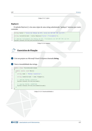 137 STRING
Código C# 15.7: Split()
Replace()
O método Replace() cria uma cópia de uma string substituindo “pedaços” internos por outro
conteúdo.
1 string texto = "Curso de CSharp da K19 , Curso de ASP.NET MVC da K19";
2
3 string textoAlterado = texto.Replace("Curso","Treinamento");
4
5 // imprime Treinamento de CSharp da K19 , Treinamento de ASP.NET MVC da K19
6 System.Console.WriteLine(textoAlterado);
Código C# 15.8: Replace()
Exercícios de Fixação
1 Crie um projeto no Microsoft Visual C# Express chamado String.
2 Teste a imutabilidade das strings.
1 public class TestaImutabilidade
2 {
3 public static void Main()
4 {
5 string nome = "Rafael Cosentino";
6
7 string nomeAlterado = nome.ToUpper ();
8
9 // imprime Rafael Cosentino
10 System.Console.WriteLine(nome);
11
12 // imprime RAFAEL COSENTINO
13 System.Console.WriteLine(nomeAlterado);
14 }
15 }
Código C# 15.9: TestaImutabilidade.cs
www.facebook.com/k19treinamentos 137
 