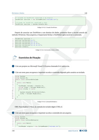 ENTRADA E SAÍDA 140
1 // Criando um TextWriter associado a um arquivo
2 TextWriter escritor = new StreamWriter("entrada.txt");
3
4 // Criando um TextWriter associado a tela
5 TextWriter escritor = System.Console.Out;
Código C# 16.3: Criando TextWriters
Depois de associar um TextWirter a um destino de dados, podemos fazer a escrita através do
método WriteLine. Para arquivos, é importante fechar o TextWriter após escrever o conteúdo.
1 TextWriter escritor = ...
2 escritor.WriteLine("oi");
3 escritor.WriteLine("oi oi");
4 escritor.WriteLine("oi oi oi");
5 escritor.WriteLine("oi oi oi oi");
6 escritor.Close();
Código C# 16.4: Escrevendo a linha a linha
Exercícios de Fixação
1 Crie um projeto no Microsoft Visual C# Express chamado EntradaSaida.
2 Crie um teste para recuperar e imprimir na tela o conteúdo digitado pelo usuário no teclado.
1 using System;
2 using System.IO;
3 public class LeituraDoTeclado
4 {
5 static void Main()
6 {
7 TextReader teclado = Console.In;
8 string linha = teclado.ReadLine ();
9 while (linha != null)
10 {
11 System.Console.WriteLine(linha);
12 linha = teclado.ReadLine ();
13 }
14 }
15 }
Código C# 16.5: LeituraDoTeclado.cs
OBS: Para ﬁnalizar o ﬂuxo de entrada do teclado digite CTRL+Z.
3 Crie um teste para recuperar e imprimir na tela o conteúdo de um arquivo.
1 using System;
2 using System.IO;
3 public class LeituraDeArquivo
4 {
5 static void Main()
6 {
7 TextReader arquivo = new StreamReader("entrada.txt");
140 www.k19.com.br
 