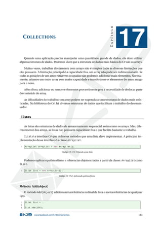 COLLECTIONS
CAPÍTULO
17
Quando uma aplicação precisa manipular uma quantidade grande de dados, ela deve utilizar
alguma estrutura de dados. Podemos dizer que a estrutura de dados mais básica do C# são os arrays.
Muitas vezes, trabalhar diretamente com arrays não é simples dado as diversas limitações que
eles possuem. A limitação principal é a capacidade ﬁxa, um array não pode ser redimensionado. Se
todas as posições de um array estiverem ocupadas não podemos adicionar mais elementos. Normal-
mente, criamos um outro array com maior capacidade e transferimos os elementos do array antigo
para o novo.
Além disso, adicionar ou remover elementos provavelmente gera a necessidade de deslocar parte
do conteúdo do array.
As diﬁculdades do trabalho com array podem ser superadas com estruturas de dados mais soﬁs-
ticadas. Na biblioteca do C#, há diversas estruturas de dados que facilitam o trabalho do desenvol-
vedor.
Listas
As listas são estruturas de dados de armazenamento sequencial assim como os arrays. Mas, dife-
rentemente dos arrays, as listas não possuem capacidade ﬁxa o que facilita bastante o trabalho.
IList é a interface C# que deﬁne os métodos que uma lista deve implementar. A principal im-
plementação dessa interface é a classe ArrayList.
1 ArrayList arrayList = new ArrayList ();
Código C# 17.1: Criando uma lista
Podemos aplicar o polimorﬁsmo e referenciar objetos criados a partir da classe: ArrayList como
IList.
1 IList list = new ArrayList ();
Código C# 17.2: Aplicando polimorﬁsmo
Método: Add(object)
O método Add(object) adiciona uma referência no ﬁnal da lista e aceita referências de qualquer
tipo.
1 IList list = ...
2
3 list.Add (258);
www.facebook.com/k19treinamentos 143
 