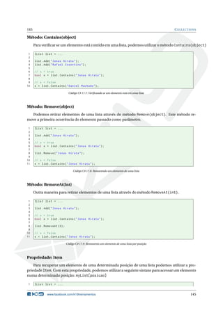 145 COLLECTIONS
Método: Contains(object)
Para veriﬁcar se um elemento está contido em uma lista, podemos utilizar o método Contains(object)
1 IList list = ...
2
3 list.Add("Jonas Hirata");
4 list.Add("Rafael Cosentino");
5
6 // x = true
7 bool x = list.Contains("Jonas Hirata");
8
9 // x = false
10 x = list.Contains("Daniel Machado");
Código C# 17.7: Veriﬁcando se um elemento está em uma lista
Método: Remove(object)
Podemos retirar elementos de uma lista através do método Remove(object). Este método re-
move a primeira ocorrência do elemento passado como parâmetro.
1 IList list = ...
2
3 list.Add("Jonas Hirata");
4
5 // x = true
6 bool x = list.Contains("Jonas Hirata");
7
8 list.Remove("Jonas Hirata");
9
10 // x = false
11 x = list.Contains("Jonas Hirata");
Código C# 17.8: Removendo um elemento de uma lista
Método: RemoveAt(int)
Outra maneira para retirar elementos de uma lista através do método RemoveAt(int).
1 IList list = ...
2
3 list.Add("Jonas Hirata");
4
5 // x = true
6 bool x = list.Contains("Jonas Hirata");
7
8 list.RemoveAt (0);
9
10 // x = false
11 x = list.Contains("Jonas Hirata");
Código C# 17.9: Removento um elemento de uma lista por posição
Propriedade: Item
Para recuperar um elemento de uma determinada posição de uma lista podemos utilizar a pro-
priedade Item. Com esta propriedade, podemos utilizar a seguinte sintaxe para acessar um elemento
numa determinada posição: myList[posicao]
1 IList list = ...
www.facebook.com/k19treinamentos 145
 