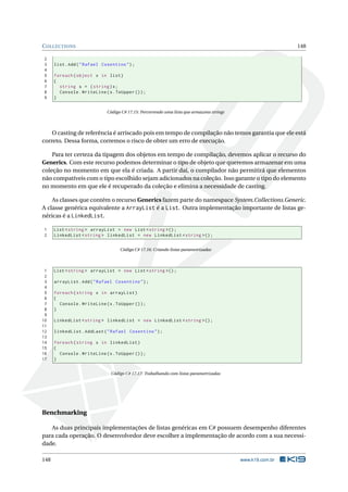 COLLECTIONS 148
2
3 list.Add("Rafael Cosentino");
4
5 foreach(object x in list)
6 {
7 string s = (string)x;
8 Console.WriteLine(s.ToUpper ());
9 }
Código C# 17.15: Percorrendo uma lista que armazena strings
O casting de referência é arriscado pois em tempo de compilação não temos garantia que ele está
correto. Dessa forma, corremos o risco de obter um erro de execução.
Para ter certeza da tipagem dos objetos em tempo de compilação, devemos aplicar o recurso do
Generics. Com este recurso podemos determinar o tipo de objeto que queremos armazenar em uma
coleção no momento em que ela é criada. A partir daí, o compilador não permitirá que elementos
não compatíveis com o tipo escolhido sejam adicionados na coleção. Isso garante o tipo do elemento
no momento em que ele é recuperado da coleção e elimina a necessidade de casting.
As classes que contém o recurso Generics fazem parte do namespace System.Collections.Generic.
A classe genérica equivalente a ArrayList é a List. Outra implementação importante de listas ge-
néricas é a LinkedList.
1 List <string > arrayList = new List <string >();
2 LinkedList <string > linkedList = new LinkedList <string >();
Código C# 17.16: Criando listas parametrizadas
1 List <string > arrayList = new List <string >();
2
3 arrayList.Add("Rafael Cosentino");
4
5 foreach(string x in arrayList)
6 {
7 Console.WriteLine(x.ToUpper ());
8 }
9
10 LinkedList <string > linkedList = new LinkedList <string >();
11
12 linkedList.AddLast("Rafael Cosentino");
13
14 foreach(string x in linkedList)
15 {
16 Console.WriteLine(x.ToUpper ());
17 }
Código C# 17.17: Trabalhando com listas parametrizadas
Benchmarking
As duas principais implementações de listas genéricas em C# possuem desempenho diferentes
para cada operação. O desenvolvedor deve escolher a implementação de acordo com a sua necessi-
dade.
148 www.k19.com.br
 