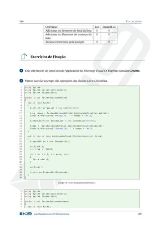 149 COLLECTIONS
Operação List LinkedList
Adicionar ou Remover do ﬁnal da lista
Adicionar ou Remover do começo da
lista
Acessar elementos pela posição
Exercícios de Fixação
4 Crie um projeto do tipo Console Application no Microsoft Visual C# Express chamado Generic.
5 Vamos calcular o tempo das operações das classes List e LinkedList.
1 using System;
2 using System.Collections.Generic;
3 using System.Diagnostics;
4
5 public class TestaAdicionaNoFinal
6 {
7 static void Main()
8 {
9 List <int > arrayList = new List <int >();
10
11 long tempo = TestaAdicionaNoFinal.AdicionaNoFinal(arrayList);
12 Console.WriteLine("ArrayList: " + tempo + "ms");
13
14 LinkedList <int > linkedList = new LinkedList <int >();
15
16 tempo = TestaAdicionaNoFinal.AdicionaNoFinal(linkedList);
17 Console.WriteLine("LinkedList: " + tempo + "ms");
18 }
19
20 public static long AdicionaNoFinal(ICollection <int > lista)
21 {
22 Stopwatch sw = new Stopwatch ();
23
24 sw.Start();
25 int size = 100000;
26
27 for (int i = 0; i < size; i++)
28 {
29 lista.Add(i);
30 }
31
32 sw.Stop();
33
34 return sw.ElapsedMilliseconds;
35 }
36 }
Código C# 17.18: TestaAdicionaNoFinal.cs
1 using System;
2 using System.Collections.Generic;
3 using System.Diagnostics;
4
5 public class TestaAdicionaNoComeco
6 {
7 static void Main()
www.facebook.com/k19treinamentos 149
 