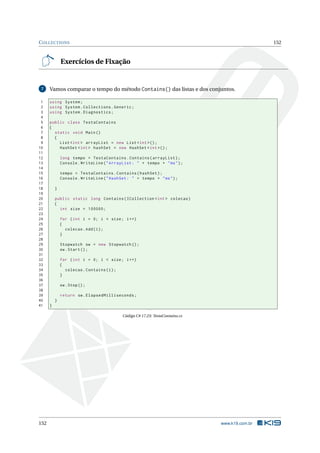 COLLECTIONS 152
Exercícios de Fixação
7 Vamos comparar o tempo do método Contains() das listas e dos conjuntos.
1 using System;
2 using System.Collections.Generic;
3 using System.Diagnostics;
4
5 public class TestaContains
6 {
7 static void Main()
8 {
9 List <int > arrayList = new List <int >();
10 HashSet <int > hashSet = new HashSet <int >();
11
12 long tempo = TestaContains.Contains(arrayList);
13 Console.WriteLine("ArrayList: " + tempo + "ms");
14
15 tempo = TestaContains.Contains(hashSet);
16 Console.WriteLine("HashSet: " + tempo + "ms");
17
18 }
19
20 public static long Contains(ICollection <int > colecao)
21 {
22 int size = 100000;
23
24 for (int i = 0; i < size; i++)
25 {
26 colecao.Add(i);
27 }
28
29 Stopwatch sw = new Stopwatch ();
30 sw.Start();
31
32 for (int i = 0; i < size; i++)
33 {
34 colecao.Contains(i);
35 }
36
37 sw.Stop();
38
39 return sw.ElapsedMilliseconds;
40 }
41 }
Código C# 17.23: TestaContains.cs
152 www.k19.com.br
 
