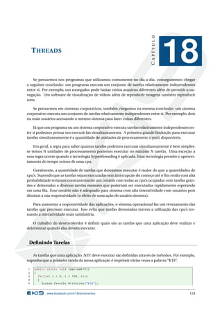 THREADS
CAPÍTULO
18
Se pensarmos nos programas que utilizamos comumente no dia a dia, conseguiremos chegar
a seguinte conclusão: um programa executa um conjunto de tarefas relativamente independentes
entre si. Por exemplo, um navegador pode baixar vários arquivos diferentes além de permitir a na-
vegação. Um software de visualização de vídeos além de reproduzir imagens também reproduzir
sons.
Se pensarmos em sistemas corporativos, também chegamos na mesma conclusão: um sistema
corporativo executa um conjunto de tarefas relativamente independentes entre si. Por exemplo, dois
ou mais usuários acessando o mesmo sistema para fazer coisas diferentes.
Já que um programa ou um sistema corporativo executa tarefas relativamente independentes en-
tre si podemos pensar em executá-las simultaneamente. A primeira grande limitação para executar
tarefas simultaneamente é a quantidade de unidades de processamento (cpu’s) disponíveis.
Em geral, a regra para saber quantas tarefas podemos executar simultaneamente é bem simples:
se temos N unidades de processamento podemos executar no máximo N tarefas. Uma exceção a
essa regra ocorre quando a tecnologia hyperthreading é aplicada. Essa tecnologia permite o aprovei-
tamento do tempo ocioso de uma cpu.
Geralmente, a quantidade de tarefas que desejamos executar é maior do que a quantidades de
cpu’s. Supondo que as tarefas sejam executadas sem interrupção do começo até o ﬁm então com alta
probabilidade teríamos constantemente um cenário com todas as cpu’s ocupadas com tarefas gran-
des e demoradas e diversas tarefas menores que poderiam ser executadas rapidamente esperando
em uma ﬁla. Esse cenário não é adequado para sistema com alta interatividade com usuários pois
diminui a sua responsividade (o efeito de uma ação do usuário demora).
Para aumentar a responsividade das aplicações, o sistema operacional faz um revezamento das
tarefas que precisam executar. Isso evita que tarefas demoradas travem a utilização das cpu’s tor-
nando a interatividade mais satisfatória.
O trabalho do desenvolvedor é deﬁnir quais são as tarefas que uma aplicação deve realizar e
determinar quando elas devem executar.
Deﬁnindo Tarefas
As tarefas que uma aplicação .NET deve executar são deﬁnidas através de métodos. Por exemplo,
suponha que a primeira tarefa da nossa aplicação é imprimir várias vezes a palavra “K19”.
1 public static void ImprimeK19 ()
2 {
3 for(int i = 0; i < 100; i++)
4 {
5 System.Console.WriteLine("K19");
www.facebook.com/k19treinamentos 153
 