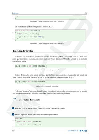 THREADS 154
6 }
7 }
Código C# 18.1: Tarefa que imprime várias vezes a palavra K19
Em outra tarefa podemos imprimir a palavra “K31”.
1 public static void ImprimeK31 ()
2 {
3 for(int i = 0; i < 100; i++)
4 {
5 System.Console.WriteLine("K31");
6 }
7 }
Código C# 18.2: Tarefa que imprime várias vezes a palavra K31
Executando Tarefas
As tarefas são executadas “dentro” de objetos da classe System.Threading.Thread. Para cada
tarefa que desejamos executar, devemos criar um objeto da classe Thread e associá-lo ao método
que deﬁne a tarefa.
1 Thread thread1 = new Thread(ImprimeK19);
2 Thread thread2 = new Thread(ImprimeK31);
Código C# 18.3: Associando tarefas e threads
Depois de associar uma tarefa (método que deﬁne o que queremos executar) a um objeto da
classe Thread, devemos “disparar” a execução da thread através do método Start().
1 Thread thread = new Thread(ImprimeK19);
2 thread.Start();
Código C# 18.4: Executando uma thread
Podemos “disparar” diversas threads e elas poderão ser executadas simultaneamente de acordo
com o revezamento que a máquina virtual e o sistema operacional aplicarem.
Exercícios de Fixação
1 Crie um projeto no Microsoft Visual C# Express chamado Threads.
2 Deﬁna algumas tarefas para imprimir mensagens na tela.
1 class App
2 {
3 public static void ImprimeK19 ()
4 {
5 for(int i = 0; i < 100; i++)
6 {
154 www.k19.com.br
 