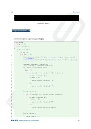 163 RESPOSTAS
1
2
3
5
8...
Terminal 2.12: Padrão 5
Resposta do Exercise 2.4
Adicione o seguinte arquivo na pasta logica.
1 using System;
2 using System.IO;
3
4 class GeradorDePadroes
5 {
6 static void Main()
7 {
8 int opc = 1;
9 while (opc != 0)
10 {
11 System.Console.WriteLine("Gerador de Padroesnn Digite a opcao desejada :←
n1-Padrao");
12 System.Console.WriteLine("2-Padraon3-Padraon4-Padraon5-Padraon0-Sair")←
;
13
14 TextReader textReader = Console.In;
15 string valorTela = textReader.ReadLine ();
16 opc = Convert.ToInt32(valorTela);
17
18 if (opc == 1)
19 {
20 for (int contador = 1; contador <= 100; contador ++)
21 {
22 int resto = contador % 2;
23 if (resto == 1)
24 {
25 System.Console.WriteLine("*");
26 }
27 else
28 {
29 System.Console.WriteLine("**");
30 }
31 }
32 }
33 else if (opc == 2)
34 {
35 for (int contador = 1; contador <= 100; contador ++)
36 {
37 int resto = contador % 4;
38 if (resto == 0)
39 {
40 System.Console.WriteLine("PI");
41 }
42 else
43 {
44 System.Console.WriteLine(contador);
45 }
46 }
47 }
48 else if (opc == 3)
49 {
50 String linha = "*";
www.facebook.com/k19treinamentos 163
 