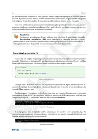 11 LÓGICA
em um determinado momento da execução para traduzi-los para a linguagem de máquina do com-
putador. A partir daí, esses trechos podem ser executados diretamente no processador sem passar
pela máquina virtual. Essa análise da máquina virtual é realizada durante toda a execução.
Com essas otimizações que consideram várias informações geradas durante a execução, um pro-
grama executado com máquina virtual pode até ser mais eﬁciente em alguns casos do que um pro-
grama executado diretamente no sistema operacional.
Mais Sobre
Geralmente, as máquinas virtuais utilizam uma estratégia de compilação chamada
Just-in-time compilation (JIT). Nessa abordagem, o código de máquina pode ser
gerado diversas vezes durante o processamento de um programa com o intuito de melhorar a
utilização dos recursos disponíveis em um determinado instante da execução.
Exemplo de programa C#
Vamos criar um simples programa para entendermos como funciona o processo de compilação e
execução. Utilizaremos a linguagem C#, que é amplamente adotada nas empresas. Observe o código
do exemplo de um programa escrito em C# que imprime uma mensagem na tela:
1 class OlaMundo
2 {
3 static void Main()
4 {
5 System.Console.WriteLine("Olá Mundo");
6 }
7 }
Código C# 2.2: OlaMundo.cs
O código fonte C# deve ser colocado em arquivos com a extensão .cs. Agora, não é necessário en-
tender todo o código do exemplo. Basta saber que toda aplicação C# precisa ter um método especial
chamado Main para executar.
O próximo passo é compilar o código fonte, para gerar um executável que possa ser processado
pela máquina virtual do .NET. O compilador padrão da plataforma .NET (csc) pode ser utilizado para
compilar esse arquivo. O compilador pode ser executado pelo terminal.
C:UsersK19Documents >csc OlaMundo.cs
Microsoft (R) Visual C# 2010 Compiler version 4.0.30319.1
Copyright (C) Microsoft Corporation. All rights reserved.
Terminal 2.1: Compilando
O código gerado pelo compilador .NET é armazenado em arquivos com a extensão .exe. No
exemplo, o programa gerado pelo compilador é colocado em um arquivo chamado OlaMundo.exe e
ele pode ser executado através de um terminal.
C:UsersK19Documents >OlaMundo.exe
Olá Mundo
Terminal 2.2: Executando
www.facebook.com/k19treinamentos 11
 
