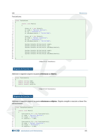 165 RESPOSTAS
TestaAluno.
1 class TestaAluno
2 {
3 static void Main()
4 {
5
6 Aluno a1 = new Aluno();
7 a1.nome = "Marcelo Martins";
8 a1.rg = "33333333 -3";
9 a1.dataNascimento = "02/04/1985";
10
11 Aluno a2 = new Aluno();
12 a2.nome = "Rafael Cosentino";
13 a2.rg = "222222222 -2";
14 a2.dataNascimento = "30/10/1984";
15
16 System.Console.WriteLine(a1.nome);
17 System.Console.WriteLine(a1.rg);
18 System.Console.WriteLine(a1.dataNascimento);
19
20 System.Console.WriteLine(a2.nome);
21 System.Console.WriteLine(a2.rg);
22 System.Console.WriteLine(a2.dataNascimento);
23
24 }
25 }
Código C# 3.21: TestaAluno.cs
Resposta do Exercise 3.3
Adicione o seguinte arquivo na pasta orientacao-a-objetos.
1 class Funcionario
2 {
3 public string nome;
4 public string cargo;
5 public double salario;
6 }
Código C# 3.22: Funcionario.cs
Resposta do Exercise 3.4
Adicione o seguinte arquivo na pasta orientacao-a-objetos. Depois compile e execute a classe Tes-
taFuncionario.
1 class TestaFuncionario
2 {
3 static void Main()
4 {
5 Funcionario f1 = new Funcionario ();
6 f1.nome = "Marcelo Martins";
7 f1.cargo = "Diretor";
8 f1.salario = 1.800;
9
10 Funcionario f2 = new Funcionario ();
11 f2.nome = "Rafael Cosentino";
12 f2.cargo = "Professor";
13 f2.salario = 2.000;
www.facebook.com/k19treinamentos 165
 