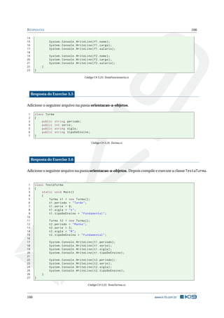 RESPOSTAS 166
14
15 System.Console.WriteLine(f1.nome);
16 System.Console.WriteLine(f1.cargo);
17 System.Console.WriteLine(f1.salario);
18
19 System.Console.WriteLine(f2.nome);
20 System.Console.WriteLine(f2.cargo);
21 System.Console.WriteLine(f2.salario);
22 }
23 }
Código C# 3.23: TestaFuncionario.cs
Resposta do Exercise 3.5
Adicione o seguinte arquivo na pasta orientacao-a-objetos.
1 class Turma
2 {
3 public string periodo;
4 public int serie;
5 public string sigla;
6 public string tipoDeEnsino;
7 }
Código C# 3.24: Turma.cs
Resposta do Exercise 3.6
Adicione o seguinte arquivo na pasta orientacao-a-objetos. Depois compile e execute a classe TestaTurma.
1 class TestaTurma
2 {
3 static void Main()
4 {
5 Turma t1 = new Turma();
6 t1.periodo = "Tarde";
7 t1.serie = 8;
8 t1.sigla = "A";
9 t1.tipoDeEnsino = "Fundamental";
10
11 Turma t2 = new Turma();
12 t2.periodo = "Manha";
13 t2.serie = 5;
14 t2.sigla = "B";
15 t2.tipoDeEnsino = "Fundamental";
16
17 System.Console.WriteLine(t1.periodo);
18 System.Console.WriteLine(t1.serie);
19 System.Console.WriteLine(t1.sigla);
20 System.Console.WriteLine(t1.tipoDeEnsino);
21
22 System.Console.WriteLine(t2.periodo);
23 System.Console.WriteLine(t2.serie);
24 System.Console.WriteLine(t2.sigla);
25 System.Console.WriteLine(t2.tipoDeEnsino);
26 }
27 }
Código C# 3.25: TestaTurma.cs
166 www.k19.com.br
 