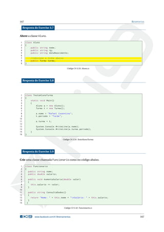 167 RESPOSTAS
Resposta do Exercise 3.7
Altere a classe Aluno.
1 class Aluno
2 {
3 public string nome;
4 public string rg;
5 public string dataNascimento;
6
7 // Adicione a linha abaixo
8 public Turma turma;
9 }
Código C# 3.33: Aluno.cs
Resposta do Exercise 3.8
1 class TestaAlunoTurma
2 {
3 static void Main()
4 {
5 Aluno a = new Aluno();
6 Turma t = new Turma();
7
8 a.nome = "Rafael Cosentino";
9 t.periodo = "Tarde";
10
11 a.turma = t;
12
13 System.Console.WriteLine(a.nome);
14 System.Console.WriteLine(a.turma.periodo);
15 }
16 }
Código C# 3.34: TesteAlunoTurma
Resposta do Exercise 3.9
Crie uma classe chamada Funcionario como no código abaixo.
1 class Funcionario
2 {
3 public string nome;
4 public double salario;
5
6 public void AumentaSalario(double valor)
7 {
8 this.salario += valor;
9 }
10
11 public string ConsultaDados ()
12 {
13 return "Nome: " + this.nome + "nSalário: " + this.salario;
14 }
15 }
Código C# 3.42: Funcionario.cs
www.facebook.com/k19treinamentos 167
 