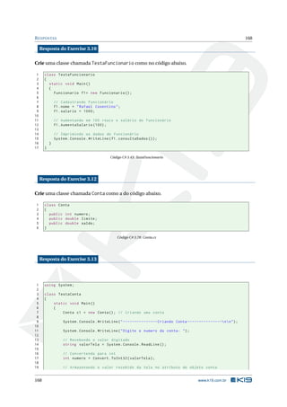 RESPOSTAS 168
Resposta do Exercise 3.10
Crie uma classe chamada TestaFuncionario como no código abaixo.
1 class TestaFuncionario
2 {
3 static void Main()
4 {
5 Funcionario f1= new Funcionario ();
6
7 // Cadastrando Funcionário
8 f1.nome = "Rafael Cosentino";
9 f1.salario = 1000;
10
11 // Aumentando em 100 reais o salário do funcionário
12 f1.AumentaSalario (100);
13
14 // Imprimindo os dados do funcionário
15 System.Console.WriteLine(f1.consultaDados ());
16 }
17 }
Código C# 3.43: TestaFuncionario
Resposta do Exercise 3.12
Crie uma classe chamada Conta como a do código abaixo.
1 class Conta
2 {
3 public int numero;
4 public double limite;
5 public double saldo;
6 }
Código C# 3.78: Conta.cs
Resposta do Exercise 3.13
1 using System;
2
3 class TestaConta
4 {
5 static void Main()
6 {
7 Conta c1 = new Conta(); // Criando uma conta
8
9 System.Console.WriteLine("---------------Criando Conta ---------------nn");
10
11 System.Console.WriteLine("Digite o numero da conta: ");
12
13 // Recebendo o valor digitado
14 string valorTela = System.Console.ReadLine ();
15
16 // Convertendo para int
17 int numero = Convert.ToInt32(valorTela);
18
19 // Armazenando o valor recebido da tela no atributo do objeto conta
168 www.k19.com.br
 