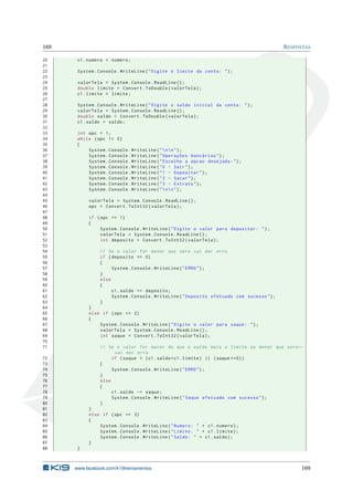169 RESPOSTAS
20 c1.numero = numero;
21
22 System.Console.WriteLine("Digite o limite da conta: ");
23
24 valorTela = System.Console.ReadLine ();
25 double limite = Convert.ToDouble(valorTela);
26 c1.limite = limite;
27
28 System.Console.WriteLine("Digite o saldo inicial da conta: ");
29 valorTela = System.Console.ReadLine ();
30 double saldo = Convert.ToDouble(valorTela);
31 c1.saldo = saldo;
32
33 int opc = 1;
34 while (opc != 0)
35 {
36 System.Console.WriteLine("nn");
37 System.Console.WriteLine("Operações bancárias");
38 System.Console.WriteLine("Escolha a opcao desejada:");
39 System.Console.WriteLine("0 - Sair");
40 System.Console.WriteLine("1 - Depositar");
41 System.Console.WriteLine("2 - Sacar");
42 System.Console.WriteLine("3 - Extrato");
43 System.Console.WriteLine("nn");
44
45 valorTela = System.Console.ReadLine ();
46 opc = Convert.ToInt32(valorTela);
47
48 if (opc == 1)
49 {
50 System.Console.WriteLine("Digite o valor para depositar: ");
51 valorTela = System.Console.ReadLine ();
52 int deposito = Convert.ToInt32(valorTela);
53
54 // Se o valor for menor que zero vai dar erro
55 if (deposito <= 0)
56 {
57 System.Console.WriteLine("ERRO");
58 }
59 else
60 {
61 c1.saldo += deposito;
62 System.Console.WriteLine("Deposito efetuado com sucesso");
63 }
64 }
65 else if (opc == 2)
66 {
67 System.Console.WriteLine("Digite o valor para saque: ");
68 valorTela = System.Console.ReadLine ();
69 int saque = Convert.ToInt32(valorTela);
70
71 // Se o valor for maior do que o saldo mais o limite ou menor que zero←
vai dar erro
72 if (saque > (c1.saldo+c1.limite) || (saque <=0))
73 {
74 System.Console.WriteLine("ERRO");
75 }
76 else
77 {
78 c1.saldo -= saque;
79 System.Console.WriteLine("Saque efetuado com sucesso");
80 }
81 }
82 else if (opc == 3)
83 {
84 System.Console.WriteLine("Numero: " + c1.numero);
85 System.Console.WriteLine("Limite: " + c1.limite);
86 System.Console.WriteLine("Saldo: " + c1.saldo);
87 }
88 }
www.facebook.com/k19treinamentos 169
 