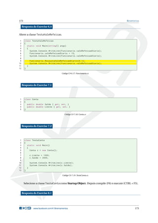 173 RESPOSTAS
Resposta do Exercise 6.4
Altere a classe TestaValeRefeicao.
1 class TestaValeRefeicao
2 {
3 static void Main(string [] args)
4 {
5 System.Console.WriteLine(Funcionario.valeRefeicaoDiario);
6 Funcionario.valeRefeicaoDiario = 15;
7 System.Console.WriteLine(Funcionario.valeRefeicaoDiario);
8
9 Funcionario.ReajustaValeRefeicaoDiario (0.1);
10 System.Console.WriteLine(Funcionario.valeRefeicaoDiario);
11 }
12 }
Código C# 6.17: Funcionario.cs
Resposta do Exercise 7.1
1 class Conta
2 {
3 public double Saldo { get; set; }
4 public double Limite { get; set; }
5 }
Código C# 7.18: Conta.cs
Resposta do Exercise 7.2
1 class TestaConta
2 {
3 static void Main()
4 {
5 Conta c = new Conta();
6
7 c.Limite = 1000;
8 c.Saldo = 2000;
9
10 System.Console.WriteLine(c.Limite);
11 System.Console.WriteLine(c.Saldo);
12 }
13 }
Código C# 7.19: TestaConta.cs
Selecione a classe TestaConta como Startup Object. Depois compile (F6) e execute (CTRL + F5).
Resposta do Exercise 8.1
www.facebook.com/k19treinamentos 173
 