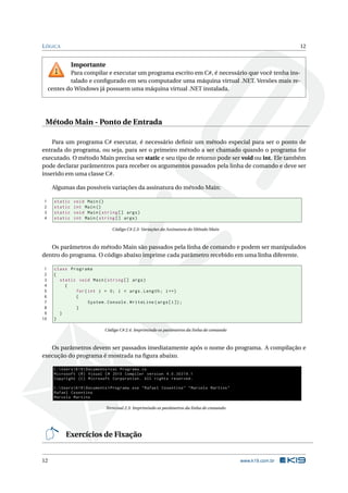 LÓGICA 12
Importante
Para compilar e executar um programa escrito em C#, é necessário que você tenha ins-
talado e conﬁgurado em seu computador uma máquina virtual .NET. Versões mais re-
centes do Windows já possuem uma máquina virtual .NET instalada.
Método Main - Ponto de Entrada
Para um programa C# executar, é necessário deﬁnir um método especial para ser o ponto de
entrada do programa, ou seja, para ser o primeiro método a ser chamado quando o programa for
executado. O método Main precisa ser static e seu tipo de retorno pode ser void ou int. Ele também
pode declarar parâmentros para receber os argumentos passados pela linha de comando e deve ser
inserido em uma classe C#.
Algumas das possíveis variações da assinatura do método Main:
1 static void Main()
2 static int Main()
3 static void Main(string [] args)
4 static int Main(string [] args)
Código C# 2.3: Variações da Assinatura do Método Main
Os parâmetros do método Main são passados pela linha de comando e podem ser manipulados
dentro do programa. O código abaixo imprime cada parâmetro recebido em uma linha diferente.
1 class Programa
2 {
3 static void Main(string [] args)
4 {
5 for(int i = 0; i < args.Length; i++)
6 {
7 System.Console.WriteLine(args[i]);
8 }
9 }
10 }
Código C# 2.4: Imprimindo os parâmetros da linha de comando
Os parâmetros devem ser passados imediatamente após o nome do programa. A compilação e
execução do programa é mostrada na ﬁgura abaixo.
C:UsersK19Documents >csc Programa.cs
Microsoft (R) Visual C# 2010 Compiler version 4.0.30319.1
Copyright (C) Microsoft Corporation. All rights reserved.
C:UsersK19Documents >Programa.exe "Rafael Cosentino" "Marcelo Martins"
Rafael Cosentino
Marcelo Martins
Terminal 2.3: Imprimindo os parâmetros da linha de comando
Exercícios de Fixação
12 www.k19.com.br
 