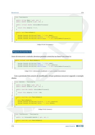 RESPOSTAS 174
1 class Funcionario
2 {
3 public string Nome { get; set; }
4 public double Salario { get; set; }
5
6 public virtual double CalculaBonificacao ()
7 {
8 return this.Salario * 0.1;
9 }
10
11 public void MostraDados ()
12 {
13 System.Console.WriteLine("Nome: " + this.Nome);
14 System.Console.WriteLine("Salário: " + this.Salario);
15 System.Console.WriteLine("Bonificação: " + this.CalculaBonificacao ());
16 }
17 }
Código C# 8.30: Funcionario.cs
Resposta do Exercise 8.2
Antes de reescrever o método, devemos permitir a reescrita na classe Funcionario:
1 public virtual void MostraDados ()
2 {
3 System.Console.WriteLine("Nome: " + this.nome);
4 System.Console.WriteLine("Salário: " + this.salario);
5 System.Console.WriteLine("Bonificação: " + this.CalculaBonificacao ());
6 }
Código C# 8.31: Adicionando o modiﬁcador virtual as método MostraDados()
Com a permissão feita através do modiﬁcador virtual, podemos reescrever segundo o exemplo
abaixo:
1 class Gerente : Funcionario
2 {
3 public string Nome { get; set; }
4 public double Salario { get; set; }
5
6 public override double CalculaBonificacao ()
7 {
8 return this.Salario * 0.6 + 100;
9 }
10
11 public override void MostraDados ()
12 {
13 base.MostraDados ();
14 System.Console.WriteLine("Usuário: " + this.Usuario);
15 System.Console.WriteLine("Senha: " + this.Senha);
16 }
17 }
Código C# 8.32: Gerente.cs
1 class Telefonista : Funcionario
2 {
3 public int EstacaoDeTrabalho { get; set; }
4
5 public override void MostraDados ()
6 {
174 www.k19.com.br
 