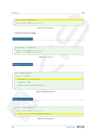 RESPOSTAS 178
1 abstract class Funcionario
2 {
3 public double Salario { get; set; }
4 }
Código C# 10.20: Funcionario.cs
A classe de teste não compila.
Resposta do Exercise 10.5
1 class Gerente : Funcionario
2 {
3 public string Usuario { get; set; }
4 public string Senha { get; set; }
5 }
Código C# 10.21: Gerente.cs
Resposta do Exercise 10.6
1 class TestaFuncionario
2 {
3 static void Main()
4 {
5 Funcionario f = new Gerente ();
6
7 f.Salario = 3000;
8
9 System.Console.WriteLine(f.Salario);
10 }
11 }
Código C# 10.22: TestaFuncionario.cs
Resposta do Exercise 10.7
1 abstract class Funcionario
2 {
3 public double Salario { get; set; }
4
5 public abstract double CalculaBonificacao ();
6 }
Código C# 10.23: Funcionario.cs
178 www.k19.com.br
 