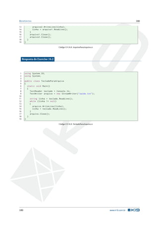 RESPOSTAS 180
13 arquivo2.WriteLine(linha);
14 linha = arquivo1.ReadLine ();
15 }
16 arquivo1.Close();
17 arquivo2.Close();
18 }
19 }
Código C# 16.8: ArquivoParaArquivo.cs
Resposta do Exercise 16.2
1 using System.IO;
2 using System;
3
4 public class TecladoParaArquivo
5 {
6 static void Main()
7 {
8 TextReader teclado = Console.In;
9 TextWriter arquivo = new StreamWriter("saida.txt");
10
11 string linha = teclado.ReadLine ();
12 while (linha != null)
13 {
14 arquivo.WriteLine(linha);
15 linha = teclado.ReadLine ();
16 }
17 arquivo.Close();
18 }
19 }
Código C# 16.9: TecladoParaArquivo.cs
180 www.k19.com.br
 