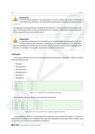17 LÓGICA
Importante
O módulo de um número x, na matemática, é o valor numérico de x desconsiderando
o seu sinal (valor absoluto). Na matemática expressamos o módulo da seguinte forma:
|−2| = 2.
Em linguagens de programação, o módulo de um número é o resto da divisão desse número por
outro. No exemplo acima, o resto da divisão de 6 por 5 é igual a 1. Além disso, lemos a expressão
6%5 da seguinte forma: seis módulo cinco.
Importante
As operações aritméticas em C# obedecem as mesmas regras da matemática com rela-
ção à precedência dos operadores e parênteses. Portanto, as operações são resolvidas a
partir dos parênteses mais internos até os mais externos, primeiro resolvemos as multiplicações,
divisões e os módulos. Em seguida, resolvemos as adições e subtrações.
Atribuição
Nas seções anteriores, já vimos um dos operadores de atribuição, o operador = (igual). Os opera-
dores de atribuição são:
• Simples =
• Incremental +=
• Decremental -=
• Multiplicativa *=
• Divisória /=
• Modular %=
1 int valor = 1; // valor = 1
2 valor += 2; // valor = 3
3 valor -= 1; // valor = 2
4 valor *= 6; // valor = 12
5 valor /= 3; // valor = 4
6 valor %= 3; // valor = 1
Código C# 2.11: Exemplo de uso dos operadores de atribuição.
As instruções acima poderiam ser escritas de outra forma:
1 int valor = 1; // valor = 1
2 valor = valor + 2; // valor = 3
3 valor = valor - 1; // valor = 2
4 valor = valor * 6; // valor = 12
5 valor = valor / 3; // valor = 4
6 valor = valor % 3; // valor = 1
Código C# 2.12: O mesmo exemplo anterior, usando os operadores aritméticos.
Como podemos observar, os operadores de atribuição, com exceção do simples (=), reduzem a
quantidade de código escrito. Podemos dizer que esses operadores funcionam como “atalhos” para
as operações que utilizam os operadores aritméticos.
www.facebook.com/k19treinamentos 17
 