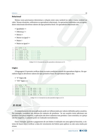 LÓGICA 18
Relacional
Muitas vezes precisamos determinar a relação entre uma variável ou valor e outra variável ou
valor. Nessas situações, utilizamos os operadores relacionais. As operações realizadas com os opera-
dores relacionais devolvem valores do tipo primitivo bool. Os operadores relacionais são:
• Igualdade ==
• Diferença !=
• Menor <
• Menor ou igual <=
• Maior >
• Maior ou igual >=
1 int valor = 2;
2 bool t = false;
3 t = (valor == 2); // t = true
4 t = (valor != 2); // t = false
5 t = (valor < 2); // t = false
6 t = (valor <= 2); // t = true
7 t = (valor > 1); // t = true
8 t = (valor >= 1); // t = true
Código C# 2.13: Exemplo de uso dos operadores relacionais em C#.
Lógico
A linguagem C# permite veriﬁcar duas ou mais condições através de operadores lógicos. Os ope-
radores lógicos devolvem valores do tipo primitivo bool. Os operadores lógicos são:
• “E” lógico &&
• “OU” lógico ||
1 int valor = 30;
2 bool teste = false;
3 teste = valor < 40 && valor > 20; // teste = true
4 teste = valor < 40 && valor > 30; // teste = false
5 teste = valor > 30 || valor > 20; // teste = true
6 teste = valor > 30 || valor < 20; // teste = false
7 teste = valor < 50 && valor == 30; // teste = true
Código C# 2.14: Exemplo de uso dos operadores lógicos em C#.
IF-ELSE
O comportamento de uma aplicação pode ser inﬂuenciado por valores deﬁnidos pelos usuários.
Por exemplo, considere um sistema de cadastro de produtos. Se um usuário tenta adicionar um
produto com preço negativo, a aplicação não deve cadastrar esse produto. Caso contrário, se o preço
não for negativo, o cadastro pode ser realizado normalmente.
Outro exemplo, quando o pagamento de um boleto é realizado em uma agência bancária, o sis-
tema do banco deve veriﬁcar a data de vencimento do boleto para aplicar ou não uma multa por
atraso.
18 www.k19.com.br
 