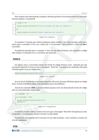 19 LÓGICA
Para veriﬁcar uma determinada condição e decidir qual bloco de instruções deve ser executado,
devemos aplicar o comando if.
1 if (preco < 0)
2 {
3 System.Console.WriteLine("O preço do produto não pode ser negativo");
4 }
5 else
6 {
7 System.Console.WriteLine("Produto cadastrado com sucesso");
8 }
Código C# 2.15: Comando if
O comando if permite que valores booleanos sejam testados. Se o valor passado como parâ-
metro para o comando if for true, o bloco do if é executado. Caso contrário, o bloco do else é
executado.
O parâmetro passado para o comando if deve ser um valor booleano, caso contrário o código
não compila. O comando else e o seu bloco são opcionais.
WHILE
Em alguns casos, é necessário repetir um trecho de código diversas vezes. Suponha que seja
necessário imprimir 10 vezes na tela a mensagem: “Bom Dia”. Isso poderia ser realizado colocando
10 linhas iguais a essa no código fonte:
1 System.Console.WriteLine("Bom Dia");
Código C# 2.16: “Bom Dia”
Se ao invés de 10 vezes fosse necessário imprimir 100 vezes, já seriam 100 linhas iguais no código
fonte. É muito trabalhoso utilizar essa abordagem para esse problema.
Através do comando while, é possível deﬁnir quantas vezes um determinado trecho de código
deve ser executado pelo computador.
1 int contador = 0;
2
3 while(contador < 100)
4 {
5 System.Console.WriteLine("Bom Dia");
6 contador ++;
7 }
Código C# 2.17: Comando while
A variável contador indica o número de vezes que a mensagem “Bom Dia” foi impressa na tela.
O operador ++ incrementa a variável contador a cada rodada.
O parâmetro do comando while tem que ser um valor booleano. Caso contrário, ocorrerá um
erro de compilação.
FOR
www.facebook.com/k19treinamentos 19
 