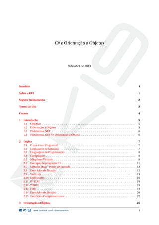C# e Orientação a Objetos
9 de abril de 2013
Sumário i
Sobre a K19 1
Seguro Treinamento 2
Termo de Uso 3
Cursos 4
1 Introdução 5
1.1 Objetivo . . . . . . . . . . . . . . . . . . . . . . . . . . . . . . . . . . . . . . . . . . . . . . . 5
1.2 Orientação a Objetos . . . . . . . . . . . . . . . . . . . . . . . . . . . . . . . . . . . . . . . 5
1.3 Plataforma .NET . . . . . . . . . . . . . . . . . . . . . . . . . . . . . . . . . . . . . . . . . . 6
1.4 Plataforma .NET VS Orientação a Objetos . . . . . . . . . . . . . . . . . . . . . . . . . . . 6
2 Lógica 7
2.1 O que é um Programa? . . . . . . . . . . . . . . . . . . . . . . . . . . . . . . . . . . . . . . 7
2.2 Linguagem de Máquina . . . . . . . . . . . . . . . . . . . . . . . . . . . . . . . . . . . . . 7
2.3 Linguagem de Programação . . . . . . . . . . . . . . . . . . . . . . . . . . . . . . . . . . . 8
2.4 Compilador . . . . . . . . . . . . . . . . . . . . . . . . . . . . . . . . . . . . . . . . . . . . . 8
2.5 Máquinas Virtuais . . . . . . . . . . . . . . . . . . . . . . . . . . . . . . . . . . . . . . . . . 8
2.6 Exemplo de programa C# . . . . . . . . . . . . . . . . . . . . . . . . . . . . . . . . . . . . . 11
2.7 Método Main - Ponto de Entrada . . . . . . . . . . . . . . . . . . . . . . . . . . . . . . . . 12
2.8 Exercícios de Fixação . . . . . . . . . . . . . . . . . . . . . . . . . . . . . . . . . . . . . . . 12
2.9 Variáveis . . . . . . . . . . . . . . . . . . . . . . . . . . . . . . . . . . . . . . . . . . . . . . 13
2.10 Operadores . . . . . . . . . . . . . . . . . . . . . . . . . . . . . . . . . . . . . . . . . . . . . 16
2.11 IF-ELSE . . . . . . . . . . . . . . . . . . . . . . . . . . . . . . . . . . . . . . . . . . . . . . . 18
2.12 WHILE . . . . . . . . . . . . . . . . . . . . . . . . . . . . . . . . . . . . . . . . . . . . . . . . 19
2.13 FOR . . . . . . . . . . . . . . . . . . . . . . . . . . . . . . . . . . . . . . . . . . . . . . . . . 19
2.14 Exercícios de Fixação . . . . . . . . . . . . . . . . . . . . . . . . . . . . . . . . . . . . . . . 20
2.15 Exercícios Complementares . . . . . . . . . . . . . . . . . . . . . . . . . . . . . . . . . . . 22
3 Orientação a Objetos 25
www.facebook.com/k19treinamentos i
 