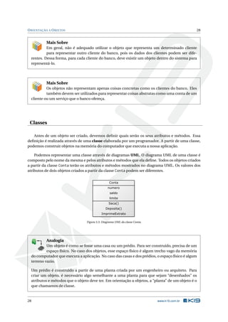 ORIENTAÇÃO A OBJETOS 28
Mais Sobre
Em geral, não é adequado utilizar o objeto que representa um determinado cliente
para representar outro cliente do banco, pois os dados dos clientes podem ser dife-
rentes. Dessa forma, para cada cliente do banco, deve existir um objeto dentro do sistema para
representá-lo.
Mais Sobre
Os objetos não representam apenas coisas concretas como os clientes do banco. Eles
também devem ser utilizados para representar coisas abstratas como uma conta de um
cliente ou um serviço que o banco ofereça.
Classes
Antes de um objeto ser criado, devemos deﬁnir quais serão os seus atributos e métodos. Essa
deﬁnição é realizada através de uma classe elaborada por um programador. A partir de uma classe,
podemos construir objetos na memória do computador que executa a nossa aplicação.
Podemos representar uma classe através de diagramas UML. O diagrama UML de uma classe é
composto pelo nome da mesma e pelos atributos e métodos que ela deﬁne. Todos os objetos criados
a partir da classe Conta terão os atributos e métodos mostrados no diagrama UML. Os valores dos
atributos de dois objetos criados a partir da classe Conta podem ser diferentes.
Figura 3.3: Diagrama UML da classe Conta.
K
B
0-
X
8
P
O
K
E
T
80
1
M
A
D
E
B
Y
K
19
Analogia
Um objeto é como se fosse uma casa ou um prédio. Para ser construído, precisa de um
espaço físico. No caso dos objetos, esse espaço físico é algum trecho vago da memória
do computador que executa a aplicação. No caso das casas e dos prédios, o espaço físico é algum
terreno vazio.
Um prédio é construído a partir de uma planta criada por um engenheiro ou arquiteto. Para
criar um objeto, é necessário algo semelhante a uma planta para que sejam “desenhados” os
atributos e métodos que o objeto deve ter. Em orientação a objetos, a “planta” de um objeto é o
que chamamos de classe.
28 www.k19.com.br
 