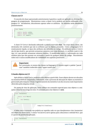 ORIENTAÇÃO A OBJETOS 30
Classes em C#
O conceito de classe apresentado anteriormente é genérico e pode ser aplicado em diversas lin-
guagens de programação. Mostraremos como a classe Conta poderia ser escrita utilizando a lin-
guagem C#. Inicialmente, discutiremos apenas sobre os atributos. Os métodos serão abordados
posteriormente.
1 class Conta
2 {
3 public double saldo;
4 public double limite;
5 public int numero;
6 }
Código C# 3.1: Conta.cs
A classe C# Conta é declarada utilizando a palavra reservada class. No corpo dessa classe, são
declaradas três variáveis que são os atributos que os objetos possuirão. Como a linguagem C# é
estaticamente tipada, os tipos dos atributos são deﬁnidos no código. Os atributos saldo e limite
são do tipo double, que permite armazenar números com casas decimais, e o atributo numero é do
tipo int, que permite armazenar números inteiros. O modiﬁcador public é adicionado em cada
atributo para que eles possam ser acessados a partir de qualquer ponto do código. Discutiremos
sobre esse e outros modiﬁcadores de visibilidade em capítulos posteriores.
Importante
Por convenção, os nomes das classes na linguagem C# devem seguir o padrão “pascal
case” também conhecido como “upper camel case”.
Criando objetos em C#
Após deﬁnir a classe Conta, podemos criar objetos a partir dela. Esses objetos devem ser alocados
na memória RAM do computador. Felizmente, todo o processo de alocação do objeto na memória é
gerenciado pela máquina virtual. O gerenciamento da memória é um dos recursos mais importantes
oferecidos pela máquina virtual.
Do ponto de vista da aplicação, basta utilizar um comando especial para criar objetos e a má-
quina virtual se encarrega do resto. O comando para criar objetos é o new.
1 class TestaConta
2 {
3 static void Main()
4 {
5 new Conta();
6 }
7 }
Código C# 3.2: TestaConta.cs
A linha com o comando new poderia ser repetida cada vez que desejássemos criar (instanciar)
um objeto da classe Conta. A classe TestaConta serve apenas para colocarmos o método Main, que
é o ponto de partida da aplicação.
1 class TestaConta
2 {
30 www.k19.com.br
 