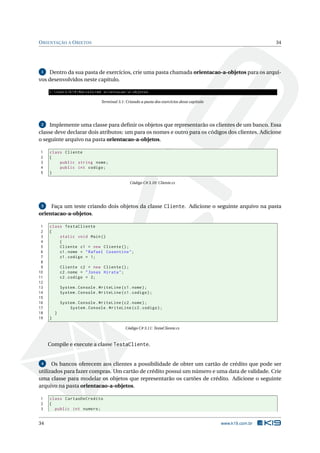 ORIENTAÇÃO A OBJETOS 34
1 Dentro da sua pasta de exercícios, crie uma pasta chamada orientacao-a-objetos para os arqui-
vos desenvolvidos neste capítulo.
C:UsersK19Marcelo >md orientacao -a-objetos
Terminal 3.1: Criando a pasta dos exercícios desse capítulo
2 Implemente uma classe para deﬁnir os objetos que representarão os clientes de um banco. Essa
classe deve declarar dois atributos: um para os nomes e outro para os códigos dos clientes. Adicione
o seguinte arquivo na pasta orientacao-a-objetos.
1 class Cliente
2 {
3 public string nome;
4 public int codigo;
5 }
Código C# 3.10: Cliente.cs
3 Faça um teste criando dois objetos da classe Cliente. Adicione o seguinte arquivo na pasta
orientacao-a-objetos.
1 class TestaCliente
2 {
3 static void Main()
4 {
5 Cliente c1 = new Cliente ();
6 c1.nome = "Rafael Cosentino";
7 c1.codigo = 1;
8
9 Cliente c2 = new Cliente ();
10 c2.nome = "Jonas Hirata";
11 c2.codigo = 2;
12
13 System.Console.WriteLine(c1.nome);
14 System.Console.WriteLine(c1.codigo);
15
16 System.Console.WriteLine(c2.nome);
17 System.Console.WriteLine(c2.codigo);
18 }
19 }
Código C# 3.11: TestaCliente.cs
Compile e execute a classe TestaCliente.
4 Os bancos oferecem aos clientes a possibilidade de obter um cartão de crédito que pode ser
utilizados para fazer compras. Um cartão de crédito possui um número e uma data de validade. Crie
uma classe para modelar os objetos que representarão os cartões de crédito. Adicione o seguinte
arquivo na pasta orientacao-a-objetos.
1 class CartaoDeCredito
2 {
3 public int numero;
34 www.k19.com.br
 