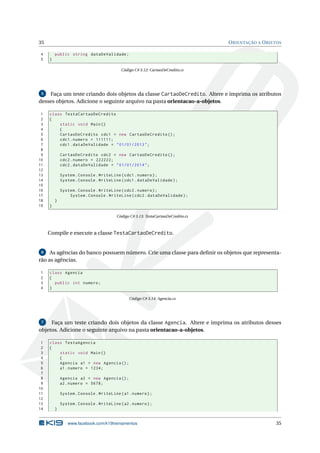 35 ORIENTAÇÃO A OBJETOS
4 public string dataDeValidade;
5 }
Código C# 3.12: CartaoDeCredito.cs
5 Faça um teste criando dois objetos da classe CartaoDeCredito. Altere e imprima os atributos
desses objetos. Adicione o seguinte arquivo na pasta orientacao-a-objetos.
1 class TestaCartaoDeCredito
2 {
3 static void Main()
4 {
5 CartaoDeCredito cdc1 = new CartaoDeCredito ();
6 cdc1.numero = 111111;
7 cdc1.dataDeValidade = "01/01/2013";
8
9 CartaoDeCredito cdc2 = new CartaoDeCredito ();
10 cdc2.numero = 222222;
11 cdc2.dataDeValidade = "01/01/2014";
12
13 System.Console.WriteLine(cdc1.numero);
14 System.Console.WriteLine(cdc1.dataDeValidade);
15
16 System.Console.WriteLine(cdc2.numero);
17 System.Console.WriteLine(cdc2.dataDeValidade);
18 }
19 }
Código C# 3.13: TestaCartaoDeCredito.cs
Compile e execute a classe TestaCartaoDeCredito.
6 As agências do banco possuem número. Crie uma classe para deﬁnir os objetos que representa-
rão as agências.
1 class Agencia
2 {
3 public int numero;
4 }
Código C# 3.14: Agencia.cs
7 Faça um teste criando dois objetos da classe Agencia. Altere e imprima os atributos desses
objetos. Adicione o seguinte arquivo na pasta orientacao-a-objetos.
1 class TestaAgencia
2 {
3 static void Main()
4 {
5 Agencia a1 = new Agencia ();
6 a1.numero = 1234;
7
8 Agencia a2 = new Agencia ();
9 a2.numero = 5678;
10
11 System.Console.WriteLine(a1.numero);
12
13 System.Console.WriteLine(a2.numero);
14 }
www.facebook.com/k19treinamentos 35
 