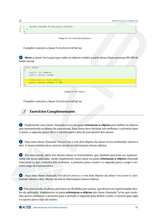 37 ORIENTAÇÃO A OBJETOS
9 System.Console.WriteLine(c.limite);
10 }
11 }
Código C# 3.18: TestaValoresPadrao.cs
Compile e execute a classe TestaValoresPadrao.
11 Altere a classe Conta para que todos os objetos criados a partir dessa classe possuam R$ 100 de
limite inicial.
1 class Conta
2 {
3 public int numero;
4 public double saldo;
5
6 // Adicione a linha abaixo
7 public double limite = 100;
8 }
Código C# 3.19: Conta.cs
Compile e execute a classe TestaValoresPadrao.
Exercícios Complementares
1 Implemente uma classe chamada Aluno na pasta orientacao-a-objetos para deﬁnir os objetos
que representarão os alunos de uma escola. Essa classe deve declarar três atributos: o primeiro para
o nome, o segundo para o RG e o terceiro para a data de nascimento dos alunos.
2 Faça uma classe chamada TestaAluno e crie dois objetos da classe Aluno atribuindo valores a
eles. A classe também deve mostrar na tela as informações desses objetos.
3 Em uma escola, além dos alunos temos os funcionários, que também precisam ser represen-
tados em nossa aplicação. Então implemente outra classe na pasta orientacao-a-objetos chamada
Funcionario que contenha três atributos: o primeiro para o nome e o segundo para o cargo o ter-
ceiro cargo dos funcionários
4 Faça uma classe chamada TestaFuncionario e crie dois objetos da classe Funcionario atri-
buindo valores a eles. Mostre na tela as informações desses objetos.
5 Em uma escola, os alunos precisam ser divididos por turmas, que devem ser representadas den-
tro da aplicação. Implemente na pasta orientacao-a-objetos um classe chamada Turma que conte-
nha quatro atributos: o primeiro para o período, o segundo para deﬁnir a série, o terceiro para sigla
e o quarto para o tipo de ensino.
www.facebook.com/k19treinamentos 37
 