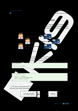 ORIENTAÇÃO A OBJETOS 38
6 Faça uma classe chamada TestaTurma para criar dois objetos da classe Turma. Adicione infor-
mações a eles e depois mostre essas informações na tela.
Relacionamentos: Associação, Agregação e Composição
Todo cliente do banco pode adquirir um cartão de crédito. Suponha que um cliente adquira
um cartão de crédito. Dentro do sistema do banco, deve existir um objeto que represente o cliente e
outro que represente o cartão de crédito. Para expressar a relação entre o cliente e o cartão de crédito,
algum vínculo entre esses dois objetos deve ser estabelecido.
DEBIT
DEBIT
DEBIT
Figura 3.10: Clientes e cartões
Duas classes deveriam ser criadas: uma para deﬁnir os atributos e métodos dos clientes e outra
para os atributos e métodos dos cartões de crédito. Para expressar o relacionamento entre cliente e
cartão de crédito, podemos adicionar um atributo do tipo Cliente na classe CartaoDeCredito.
1 class Cliente
2 {
3 public string nome;
4 }
Código C# 3.26: Cliente.cs
1 class CartaoDeCredito
2 {
3 public int numero;
4 public string dataDeValidade;
5 public Cliente cliente;
6 }
Código C# 3.27: CartaoDeCredito.cs
Esse tipo de relacionamento é chamado de Agregação. Há uma notação gráﬁca na linguagem
UML para representar uma agregação. Veja o diagrama abaixo.
Figura 3.11: Agregação entre clientes e cartões de crédito.
38 www.k19.com.br
 