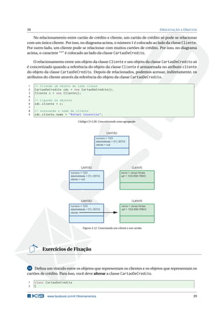 39 ORIENTAÇÃO A OBJETOS
No relacionamento entre cartão de crédito e cliente, um cartão de crédito só pode se relacionar
com um único cliente. Por isso, no diagrama acima, o número 1 é colocado ao lado da classe Cliente.
Por outro lado, um cliente pode se relacionar com muitos cartões de crédito. Por isso, no diagrama
acima, o caractere “*” é colocado ao lado da classe CartaoDeCredito.
O relacionamento entre um objeto da classe Cliente e um objeto da classe CartaoDeCredito só
é concretizado quando a referência do objeto da classe Cliente é armazenada no atributo cliente
do objeto da classe CartaoDeCredito. Depois de relacionados, podemos acessar, indiretamente, os
atributos do cliente através da referência do objeto da classe CartaoDeCredito.
1 // Criando um objeto de cada classe
2 CartaoDeCredito cdc = new CartaoDeCredito ();
3 Cliente c = new Cliente ();
4
5 // Ligando os objetos
6 cdc.cliente = c;
7
8 // Acessando o nome do cliente
9 cdc.cliente.nome = "Rafael Cosentino";
Código C# 3.28: Concretizando uma agregacão
numero = 123
dataValidade = 01/2012
cliente = null
CARTÃO
numero = 123
dataValidade = 01/2012
cliente = null
CARTÃO
nome = Jonas Hirata
cpf = 123.456.789-0
CLIENTE
numero = 123
dataValidade = 01/2012
cliente
CARTÃO
nome = Jonas Hirata
cpf = 123.456.789-0
CLIENTE
Figura 3.12: Conectando um cliente e um cartão
Exercícios de Fixação
12 Deﬁna um vínculo entre os objetos que representam os clientes e os objetos que representam os
cartões de crédito. Para isso, você deve alterar a classe CartaoDeCredito.
1 class CartaoDeCredito
2 {
www.facebook.com/k19treinamentos 39
 