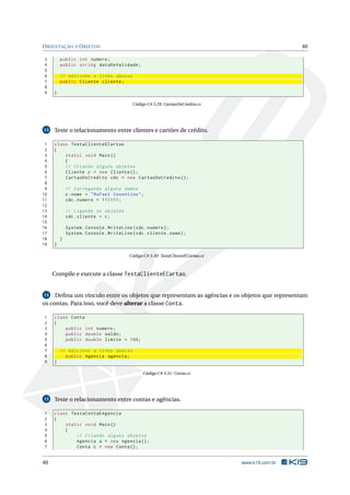 ORIENTAÇÃO A OBJETOS 40
3 public int numero;
4 public string dataDeValidade;
5
6 // Adicione a linha abaixo
7 public Cliente cliente;
8
9 }
Código C# 3.29: CartaoDeCredito.cs
13 Teste o relacionamento entre clientes e cartões de crédito.
1 class TestaClienteECartao
2 {
3 static void Main()
4 {
5 // Criando alguns objetos
6 Cliente c = new Cliente ();
7 CartaoDeCredito cdc = new CartaoDeCredito ();
8
9 // Carregando alguns dados
10 c.nome = "Rafael Cosentino";
11 cdc.numero = 111111;
12
13 // Ligando os objetos
14 cdc.cliente = c;
15
16 System.Console.WriteLine(cdc.numero);
17 System.Console.WriteLine(cdc.cliente.nome);
18 }
19 }
Código C# 3.30: TestaClienteECartao.cs
Compile e execute a classe TestaClienteECartao.
14 Deﬁna um vínculo entre os objetos que representam as agências e os objetos que representam
os contas. Para isso, você deve alterar a classe Conta.
1 class Conta
2 {
3 public int numero;
4 public double saldo;
5 public double limite = 100;
6
7 // Adicione a linha abaixo
8 public Agencia agencia;
9 }
Código C# 3.31: Conta.cs
15 Teste o relacionamento entre contas e agências.
1 class TestaContaEAgencia
2 {
3 static void Main()
4 {
5 // Criando alguns objetos
6 Agencia a = new Agencia ();
7 Conta c = new Conta();
40 www.k19.com.br
 