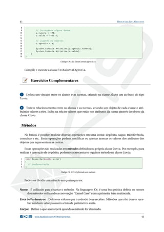 41 ORIENTAÇÃO A OBJETOS
8
9 // Carregando alguns dados
10 a.numero = 178;
11 c.saldo = 1000.0;
12
13 // Ligando os objetos
14 c.agencia = a;
15
16 System.Console.WriteLine(c.agencia.numero);
17 System.Console.WriteLine(c.saldo);
18 }
19 }
Código C# 3.32: TestaContaEAgencia.cs
Compile e execute a classe TestaContaEAgencia.
Exercícios Complementares
7 Deﬁna um vínculo entre os alunos e as turmas, criando na classe Aluno um atributo do tipo
Turma.
8 Teste o relacionamento entre os alunos e as turmas, criando um objeto de cada classe e atri-
buindo valores a eles. Exiba na tela os valores que estão nos atributos da turma através do objeto da
classe Aluno.
Métodos
No banco, é possível realizar diversas operações em uma conta: depósito, saque, transferência,
consultas e etc. Essas operações podem modiﬁcar ou apenas acessar os valores dos atributos dos
objetos que representam as contas.
Essas operações são realizadas em métodos deﬁnidos na própria classe Conta. Por exemplo, para
realizar a operação de depósito, podemos acrescentar o seguinte método na classe Conta.
1 void Deposita(double valor)
2 {
3 // implementação
4 }
Código C# 3.35: Deﬁnindo um método
Podemos dividir um método em quatro partes:
Nome: É utilizado para chamar o método. Na linguagem C#, é uma boa prática deﬁnir os nomes
dos métodos utilizando a convenção “Camel Case” com a primeira letra maiúscula.
Lista de Parâmetros: Deﬁne os valores que o método deve receber. Métodos que não devem rece-
ber nenhum valor possuem a lista de parâmetros vazia.
Corpo: Deﬁne o que acontecerá quando o método for chamado.
www.facebook.com/k19treinamentos 41
 