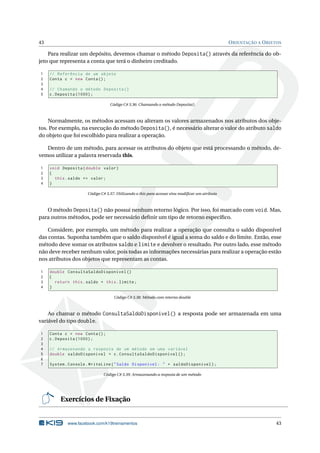 43 ORIENTAÇÃO A OBJETOS
Para realizar um depósito, devemos chamar o método Deposita() através da referência do ob-
jeto que representa a conta que terá o dinheiro creditado.
1 // Referência de um objeto
2 Conta c = new Conta();
3
4 // Chamando o método Deposita ()
5 c.Deposita (1000);
Código C# 3.36: Chamando o método Deposita()
Normalmente, os métodos acessam ou alteram os valores armazenados nos atributos dos obje-
tos. Por exemplo, na execução do método Deposita(), é necessário alterar o valor do atributo saldo
do objeto que foi escolhido para realizar a operação.
Dentro de um método, para acessar os atributos do objeto que está processando o método, de-
vemos utilizar a palavra reservada this.
1 void Deposita(double valor)
2 {
3 this.saldo += valor;
4 }
Código C# 3.37: Utilizando o this para acessar e/ou modiﬁcar um atributo
O método Deposita() não possui nenhum retorno lógico. Por isso, foi marcado com void. Mas,
para outros métodos, pode ser necessário deﬁnir um tipo de retorno especíﬁco.
Considere, por exemplo, um método para realizar a operação que consulta o saldo disponível
das contas. Suponha também que o saldo disponível é igual a soma do saldo e do limite. Então, esse
método deve somar os atributos saldo e limite e devolver o resultado. Por outro lado, esse método
não deve receber nenhum valor, pois todas as informações necessárias para realizar a operação estão
nos atributos dos objetos que representam as contas.
1 double ConsultaSaldoDisponivel ()
2 {
3 return this.saldo + this.limite;
4 }
Código C# 3.38: Método com retorno double
Ao chamar o método ConsultaSaldoDisponivel() a resposta pode ser armazenada em uma
variável do tipo double.
1 Conta c = new Conta();
2 c.Deposita (1000);
3
4 // Armazenando a resposta de um método em uma variável
5 double saldoDisponivel = c.ConsultaSaldoDisponivel ();
6
7 System.Console.WriteLine("Saldo Disponível: " + saldoDisponivel);
Código C# 3.39: Armazenando a resposta de um método
Exercícios de Fixação
www.facebook.com/k19treinamentos 43
 