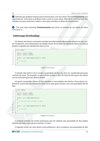 45 ORIENTAÇÃO A OBJETOS
9 Sabendo que qualquer empresa possui funcionários, crie uma classe chamada Funcionario para
representá-los. Acrescente os atributos nome e salario a essa classe. Além disso, você deve criar dois
métodos: um para aumentar o salário e outro para consultar os dados dos funcionários.
10 Crie uma classe chamada TestaFuncionario para testar os métodos de um objeto da classe
Funcionario.
Sobrecarga (Overloading)
Os clientes dos bancos costumam consultar periodicamente informações relativas às suas con-
tas. Geralmente, essas informações são obtidas através de extratos. No sistema do banco, os extratos
podem ser gerados por métodos da classe Conta.
1 class Conta
2 {
3 public double saldo;
4 public double limite;
5
6 public void ImprimeExtrato(int dias)
7 {
8 // extrato
9 }
10 }
Código C# 3.44: Conta.cs
O método ImprimeExtrato() recebe a quantidade de dias que deve ser considerada para gerar
o extrato da conta. Por exemplo, se esse método receber o valor 30 então ele deve gerar um extrato
com as movimentações dos últimos 30 dias.
Em geral, extratos dos últimos 15 dias atendem as necessidades dos clientes. Dessa forma, po-
deríamos acrescentar um método na classe Conta para gerar extratos com essa quantidade ﬁxa de
dias.
1 class Conta
2 {
3 public double saldo;
4 public double limite;
5
6 public void ImprimeExtrato ()
7 {
8 // extrato dos últimos 15 dias
9 }
10
11 public void ImprimeExtrato(int dias)
12 {
13 // extrato
14 }
15 }
Código C# 3.45: Conta.cs
O primeiro método não recebe parâmetros pois ele utilizará uma quantidade de dias padrão
deﬁnida pelo banco para gerar os extratos (15 dias).
O segundo recebe um valor inteiro como parâmetro e deve considerar essa quantidade de dias
www.facebook.com/k19treinamentos 45
 