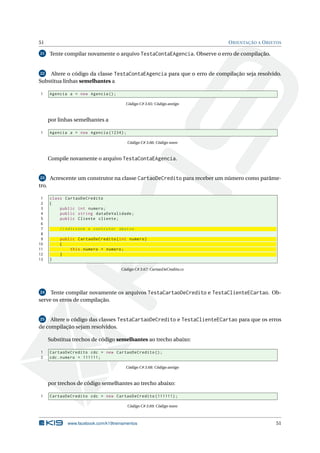 51 ORIENTAÇÃO A OBJETOS
21 Tente compilar novamente o arquivo TestaContaEAgencia. Observe o erro de compilação.
22 Altere o código da classe TestaContaEAgencia para que o erro de compilação seja resolvido.
Substitua linhas semelhantes a
1 Agencia a = new Agencia ();
Código C# 3.65: Código antigo
por linhas semelhantes a
1 Agencia a = new Agencia (1234);
Código C# 3.66: Código novo
Compile novamente o arquivo TestaContaEAgencia.
23 Acrescente um construtor na classe CartaoDeCredito para receber um número como parâme-
tro.
1 class CartaoDeCredito
2 {
3 public int numero;
4 public string dataDeValidade;
5 public Cliente cliente;
6
7 // Adicione o contrutor abaixo
8
9 public CartaoDeCredito(int numero)
10 {
11 this.numero = numero;
12 }
13 }
Código C# 3.67: CartaoDeCredito.cs
24 Tente compilar novamente os arquivos TestaCartaoDeCredito e TestaClienteECartao. Ob-
serve os erros de compilação.
25 Altere o código das classes TestaCartaoDeCredito e TestaClienteECartao para que os erros
de compilação sejam resolvidos.
Substitua trechos de código semelhantes ao trecho abaixo:
1 CartaoDeCredito cdc = new CartaoDeCredito ();
2 cdc.numero = 111111;
Código C# 3.68: Código antigo
por trechos de código semelhantes ao trecho abaixo:
1 CartaoDeCredito cdc = new CartaoDeCredito (111111);
Código C# 3.69: Código novo
www.facebook.com/k19treinamentos 51
 