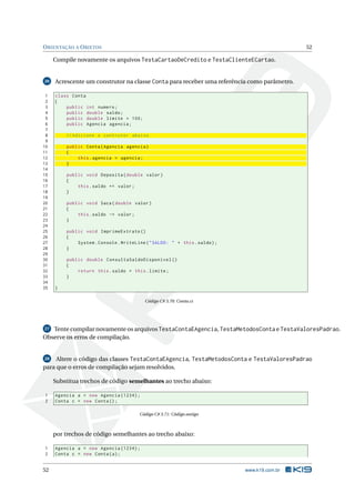 ORIENTAÇÃO A OBJETOS 52
Compile novamente os arquivos TestaCartaoDeCredito e TestaClienteECartao.
26 Acrescente um construtor na classe Conta para receber uma referência como parâmetro.
1 class Conta
2 {
3 public int numero;
4 public double saldo;
5 public double limite = 100;
6 public Agencia agencia;
7
8 // Adicione o contrutor abaixo
9
10 public Conta(Agencia agencia)
11 {
12 this.agencia = agencia;
13 }
14
15 public void Deposita(double valor)
16 {
17 this.saldo += valor;
18 }
19
20 public void Saca(double valor)
21 {
22 this.saldo -= valor;
23 }
24
25 public void ImprimeExtrato ()
26 {
27 System.Console.WriteLine("SALDO: " + this.saldo);
28 }
29
30 public double ConsultaSaldoDisponivel ()
31 {
32 return this.saldo + this.limite;
33 }
34
35 }
Código C# 3.70: Conta.cs
27 Tente compilar novamente os arquivos TestaContaEAgencia, TestaMetodosConta e TestaValoresPadrao.
Observe os erros de compilação.
28 Altere o código das classes TestaContaEAgencia, TestaMetodosConta e TestaValoresPadrao
para que o erros de compilação sejam resolvidos.
Substitua trechos de código semelhantes ao trecho abaixo:
1 Agencia a = new Agencia (1234);
2 Conta c = new Conta();
Código C# 3.71: Código antigo
por trechos de código semelhantes ao trecho abaixo:
1 Agencia a = new Agencia (1234);
2 Conta c = new Conta(a);
52 www.k19.com.br
 