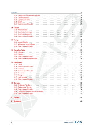 SUMÁRIO iv
13.1 Exceptions e SystemExceptions . . . . . . . . . . . . . . . . . . . . . . . . . . . . . . . . . 123
13.2 Lançando erros . . . . . . . . . . . . . . . . . . . . . . . . . . . . . . . . . . . . . . . . . . 124
13.3 Capturando erros . . . . . . . . . . . . . . . . . . . . . . . . . . . . . . . . . . . . . . . . . 124
13.4 ﬁnally . . . . . . . . . . . . . . . . . . . . . . . . . . . . . . . . . . . . . . . . . . . . . . . . 125
13.5 Exercícios de Fixação . . . . . . . . . . . . . . . . . . . . . . . . . . . . . . . . . . . . . . . 125
14 Object 127
14.1 Polimorﬁsmo . . . . . . . . . . . . . . . . . . . . . . . . . . . . . . . . . . . . . . . . . . . . 127
14.2 O método ToString() . . . . . . . . . . . . . . . . . . . . . . . . . . . . . . . . . . . . . . . . 128
14.3 O método Equals() . . . . . . . . . . . . . . . . . . . . . . . . . . . . . . . . . . . . . . . . . 130
14.4 Exercícios de Fixação . . . . . . . . . . . . . . . . . . . . . . . . . . . . . . . . . . . . . . . 131
15 String 135
15.1 Imutabilidade . . . . . . . . . . . . . . . . . . . . . . . . . . . . . . . . . . . . . . . . . . . 135
15.2 Métodos e Propriedades . . . . . . . . . . . . . . . . . . . . . . . . . . . . . . . . . . . . . 135
15.3 Exercícios de Fixação . . . . . . . . . . . . . . . . . . . . . . . . . . . . . . . . . . . . . . . 137
16 Entrada e Saída 139
16.1 Leitura . . . . . . . . . . . . . . . . . . . . . . . . . . . . . . . . . . . . . . . . . . . . . . . . 139
16.2 Escrita . . . . . . . . . . . . . . . . . . . . . . . . . . . . . . . . . . . . . . . . . . . . . . . . 139
16.3 Exercícios de Fixação . . . . . . . . . . . . . . . . . . . . . . . . . . . . . . . . . . . . . . . 140
16.4 Exercícios Complementares . . . . . . . . . . . . . . . . . . . . . . . . . . . . . . . . . . . 141
17 Collections 143
17.1 Listas . . . . . . . . . . . . . . . . . . . . . . . . . . . . . . . . . . . . . . . . . . . . . . . . 143
17.2 Exercícios de Fixação . . . . . . . . . . . . . . . . . . . . . . . . . . . . . . . . . . . . . . . 146
17.3 Generics . . . . . . . . . . . . . . . . . . . . . . . . . . . . . . . . . . . . . . . . . . . . . . . 147
17.4 Exercícios de Fixação . . . . . . . . . . . . . . . . . . . . . . . . . . . . . . . . . . . . . . . 149
17.5 Conjuntos . . . . . . . . . . . . . . . . . . . . . . . . . . . . . . . . . . . . . . . . . . . . . . 150
17.6 Coleções . . . . . . . . . . . . . . . . . . . . . . . . . . . . . . . . . . . . . . . . . . . . . . 150
17.7 Laço foreach . . . . . . . . . . . . . . . . . . . . . . . . . . . . . . . . . . . . . . . . . . . . 151
17.8 Exercícios de Fixação . . . . . . . . . . . . . . . . . . . . . . . . . . . . . . . . . . . . . . . 152
18 Threads 153
18.1 Deﬁnindo Tarefas . . . . . . . . . . . . . . . . . . . . . . . . . . . . . . . . . . . . . . . . . 153
18.2 Executando Tarefas . . . . . . . . . . . . . . . . . . . . . . . . . . . . . . . . . . . . . . . . 154
18.3 Exercícios de Fixação . . . . . . . . . . . . . . . . . . . . . . . . . . . . . . . . . . . . . . . 154
18.4 Controlando a Execução das Tarefas . . . . . . . . . . . . . . . . . . . . . . . . . . . . . . 155
18.5 Exercícios de Fixação . . . . . . . . . . . . . . . . . . . . . . . . . . . . . . . . . . . . . . . 156
A Quizzes 159
B Respostas 161
iv www.k19.com.br
 