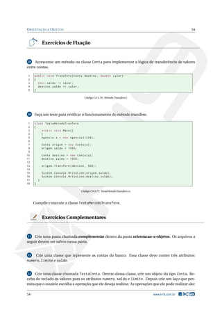 ORIENTAÇÃO A OBJETOS 54
Exercícios de Fixação
29 Acrescente um método na classe Conta para implementar a lógica de transferência de valores
entre contas.
1 public void Transfere(Conta destino , double valor)
2 {
3 this.saldo -= valor;
4 destino.saldo += valor;
5 }
Código C# 3.76: Método Transfere()
30 Faça um teste para veriﬁcar o funcionamento do método transfere.
1 class TestaMetodoTrasfere
2 {
3 static void Main()
4 {
5 Agencia a = new Agencia (1234);
6
7 Conta origem = new Conta(a);
8 origem.saldo = 1000;
9
10 Conta destino = new Conta(a);
11 destino.saldo = 1000;
12
13 origem.Transfere(destino , 500);
14
15 System.Console.WriteLine(origem.saldo);
16 System.Console.WriteLine(destino.saldo);
17 }
18 }
Código C# 3.77: TestaMetodoTransfere.cs
Compile e execute a classe TestaMetodoTransfere.
Exercícios Complementares
11 Crie uma pasta chamada complementar dentro da pasta orientacao-a-objetos. Os arquivos a
seguir devem ser salvos nessa pasta.
12 Crie uma classe que represente as contas do banco. Essa classe deve conter três atributos:
numero, limite e saldo.
13 Crie uma classe chamada TestaConta. Dentro dessa classe, crie um objeto do tipo Conta. Re-
ceba do teclado os valores para os atributos numero, saldo e limite. Depois crie um laço que per-
mita que o usuário escolha a operação que ele deseja realizar. As operações que ele pode realizar são:
54 www.k19.com.br
 
