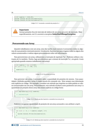59 ARRAYS
1 int[] numeros = {100 ,87};
2 System.Console.WriteLine(numeros [0]);
3 System.Console.WriteLine(numeros [1]);
Código C# 4.7: Acessando o conteúdo das posições 0 e 1
Importante
Acessar posições fora do intervalo de índices de um array gera erro de execução. Mais
especiﬁcamente, em C#, ocorrerá a exception IndexOutOfRangeException.
Percorrendo um Array
Quando trabalhamos com um array, uma das tarefas mais comuns é acessarmos todas ou algu-
mas de suas posições sistematicamente. Geralmente, fazemos isso para resgatar todos ou alguns dos
valores armazenados e realizar algum processamento sobre tais informações.
Para percorrermos um array, utilizaremos a instrução de repetição for. Podemos utilizar a ins-
trução while também. Porém, logo perceberemos que a sintaxe da instrução for, em geral, é mais
apropriada quando estamos trabalhando com arrays.
1 int[] numeros = new int [100];
2 for (int i = 0; i < 100; i++)
3 {
4 numeros[i] = i;
5 }
Código C# 4.8: Percorrendo um array
Para percorrer um array, é necessário saber a quantidade de posições do mesmo. Essa quan-
tidade é deﬁnida quando o array é criado através do comando new. Nem sempre essa informação
está explícita no código. Por exemplo, considere um método que imprima na saída padrão os valo-
res armazenados em um array. Provavelmente, esse método receberá como parâmetro um array e a
quantidade de posições desse array não estará explícita no código fonte.
1 void ImprimeArray(int[] numeros)
2 {
3 // implementação
4 }
Código C# 4.9: Método que deve imprimir o conteúdo de um array de int
Podemos recuperar a quantidade de posições de um array acessando o seu atributo Length.
1 void ImprimeArray(int[] numeros)
2 {
3 for (int i = 0; i < numeros.Length; i++)
4 {
5 System.Console.WriteLine(numeros[i]);
6 }
7 }
Código C# 4.10: Método que deve imprimir o conteúdo de um array de int
www.facebook.com/k19treinamentos 59
 