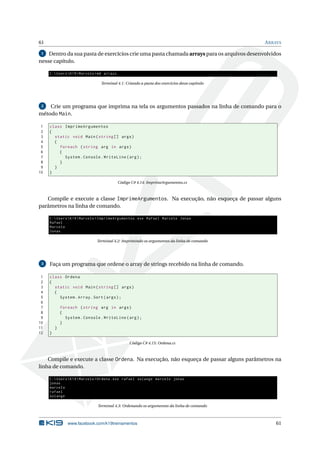 61 ARRAYS
1 Dentro da sua pasta de exercícios crie uma pasta chamada arrays para os arquivos desenvolvidos
nesse capítulo.
C:UsersK19Marcelo >md arrays
Terminal 4.1: Criando a pasta dos exercícios desse capítulo
2 Crie um programa que imprima na tela os argumentos passados na linha de comando para o
método Main.
1 class ImprimeArgumentos
2 {
3 static void Main(string [] args)
4 {
5 foreach (string arg in args)
6 {
7 System.Console.WriteLine(arg);
8 }
9 }
10 }
Código C# 4.14: ImprimeArgumentos.cs
Compile e execute a classe ImprimeArgumentos. Na execução, não esqueça de passar alguns
parâmetros na linha de comando.
C:UsersK19Marcelo >ImprimeArgumentos.exe Rafael Marcelo Jonas
Rafael
Marcelo
Jonas
Terminal 4.2: Imprimindo os argumentos da linha de comando
3 Faça um programa que ordene o array de strings recebido na linha de comando.
1 class Ordena
2 {
3 static void Main(string [] args)
4 {
5 System.Array.Sort(args);
6
7 foreach (string arg in args)
8 {
9 System.Console.WriteLine(arg);
10 }
11 }
12 }
Código C# 4.15: Ordena.cs
Compile e execute a classe Ordena. Na execução, não esqueça de passar alguns parâmetros na
linha de comando.
C:UsersK19Marcelo >Ordena.exe rafael solange marcelo jonas
jonas
marcelo
rafael
solange
Terminal 4.3: Ordenando os argumentos da linha de comando
www.facebook.com/k19treinamentos 61
 
