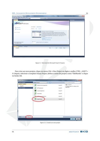 IDE - INTEGRATED DEVELOPMENT ENVIRONMENT 64
Figura 5.1: Tela inicial do Microsoft Visual C# Express
Para criar um novo projeto, clique no menu File->New Project ou digite o atalho CTRL + SHIFT +
N. Depois, selecione o template Empty Project, deﬁna o nome do projeto como “OlaMundo” e clique
no botão OK.
Figura 5.2: Criando um novo projeto
64 www.k19.com.br
 