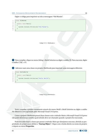 IDE - INTEGRATED DEVELOPMENT ENVIRONMENT 66
Digite o código para imprimir na tela a mensagem “Olá Mundo”.
1 class OlaMundo
2 {
3 static void Main()
4 {
5 System.Console.WriteLine("Olá Mundo");
6 }
7 }
Código C# 5.1: OlaMundo.cs
3 Para compilar, clique no menu Debug->Build Solution ou digite o atalho F6. Para executar, digite
o atalho CTRL + F5.
4 Adicione mais uma classe no projeto OlaMundo para imprimir uma mensagem diferente.
1 class HelloWorld
2 {
3 static void Main()
4 {
5 System.Console.WriteLine("Hello World");
6 }
7 }
Código C# 5.2: HelloWorld.cs
Tente compilar o projeto novamente através do menu Build->Build Solution ou digite o atalho
F6. Observe o erro apontado pelo Microsoft Visual C# Express.
Como o projeto OlaMundo possui duas classes com o método Main o Microsoft Visual C# Express
não pode determinar sozinho qual método deve ser chamado quando o projeto for executado.
Podemos selecionar a classe que possui o método Main que desejamos executar, abrindo as pro-
priedades do projeto para deﬁnir o “Startup Object”. Clique com o botão direito no nome do projeto
e depois no menu Properties.
66 www.k19.com.br
 