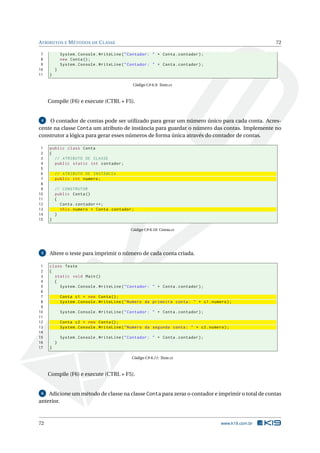 ATRIBUTOS E MÉTODOS DE CLASSE 72
7 System.Console.WriteLine("Contador: " + Conta.contador);
8 new Conta();
9 System.Console.WriteLine("Contador: " + Conta.contador);
10 }
11 }
Código C# 6.9: Teste.cs
Compile (F6) e execute (CTRL + F5).
4 O contador de contas pode ser utilizado para gerar um número único para cada conta. Acres-
cente na classe Conta um atributo de instância para guardar o número das contas. Implemente no
construtor a lógica para gerar esses números de forma única através do contador de contas.
1 public class Conta
2 {
3 // ATRIBUTO DE CLASSE
4 public static int contador;
5
6 // ATRIBUTO DE INSTÂNCIA
7 public int numero;
8
9 // CONSTRUTOR
10 public Conta()
11 {
12 Conta.contador ++;
13 this.numero = Conta.contador;
14 }
15 }
Código C# 6.10: Conta.cs
5 Altere o teste para imprimir o número de cada conta criada.
1 class Teste
2 {
3 static void Main()
4 {
5 System.Console.WriteLine("Contador: " + Conta.contador);
6
7 Conta c1 = new Conta();
8 System.Console.WriteLine("Numero da primeira conta: " + c1.numero);
9
10 System.Console.WriteLine("Contador: " + Conta.contador);
11
12 Conta c2 = new Conta();
13 System.Console.WriteLine("Numero da segunda conta: " + c2.numero);
14
15 System.Console.WriteLine("Contador: " + Conta.contador);
16 }
17 }
Código C# 6.11: Teste.cs
Compile (F6) e execute (CTRL + F5).
6 Adicione um método de classe na classe Conta para zerar o contador e imprimir o total de contas
anterior.
72 www.k19.com.br
 